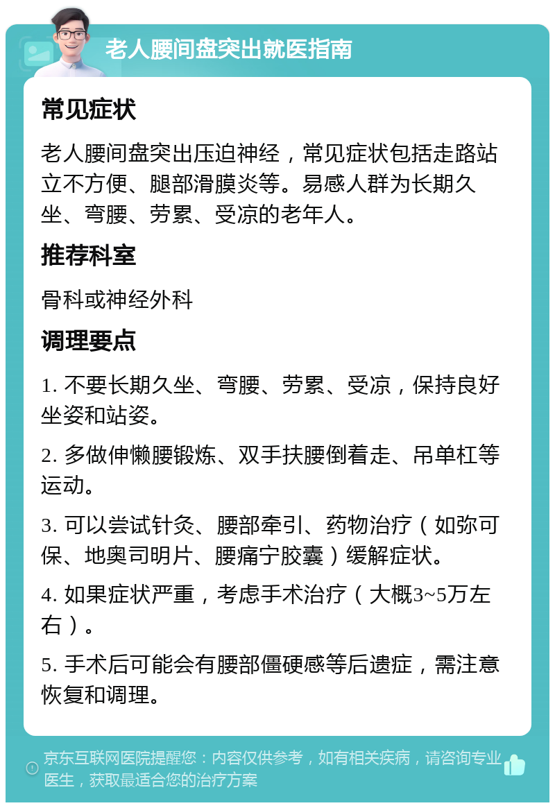 老人腰间盘突出就医指南 常见症状 老人腰间盘突出压迫神经，常见症状包括走路站立不方便、腿部滑膜炎等。易感人群为长期久坐、弯腰、劳累、受凉的老年人。 推荐科室 骨科或神经外科 调理要点 1. 不要长期久坐、弯腰、劳累、受凉，保持良好坐姿和站姿。 2. 多做伸懒腰锻炼、双手扶腰倒着走、吊单杠等运动。 3. 可以尝试针灸、腰部牵引、药物治疗（如弥可保、地奥司明片、腰痛宁胶囊）缓解症状。 4. 如果症状严重，考虑手术治疗（大概3~5万左右）。 5. 手术后可能会有腰部僵硬感等后遗症，需注意恢复和调理。