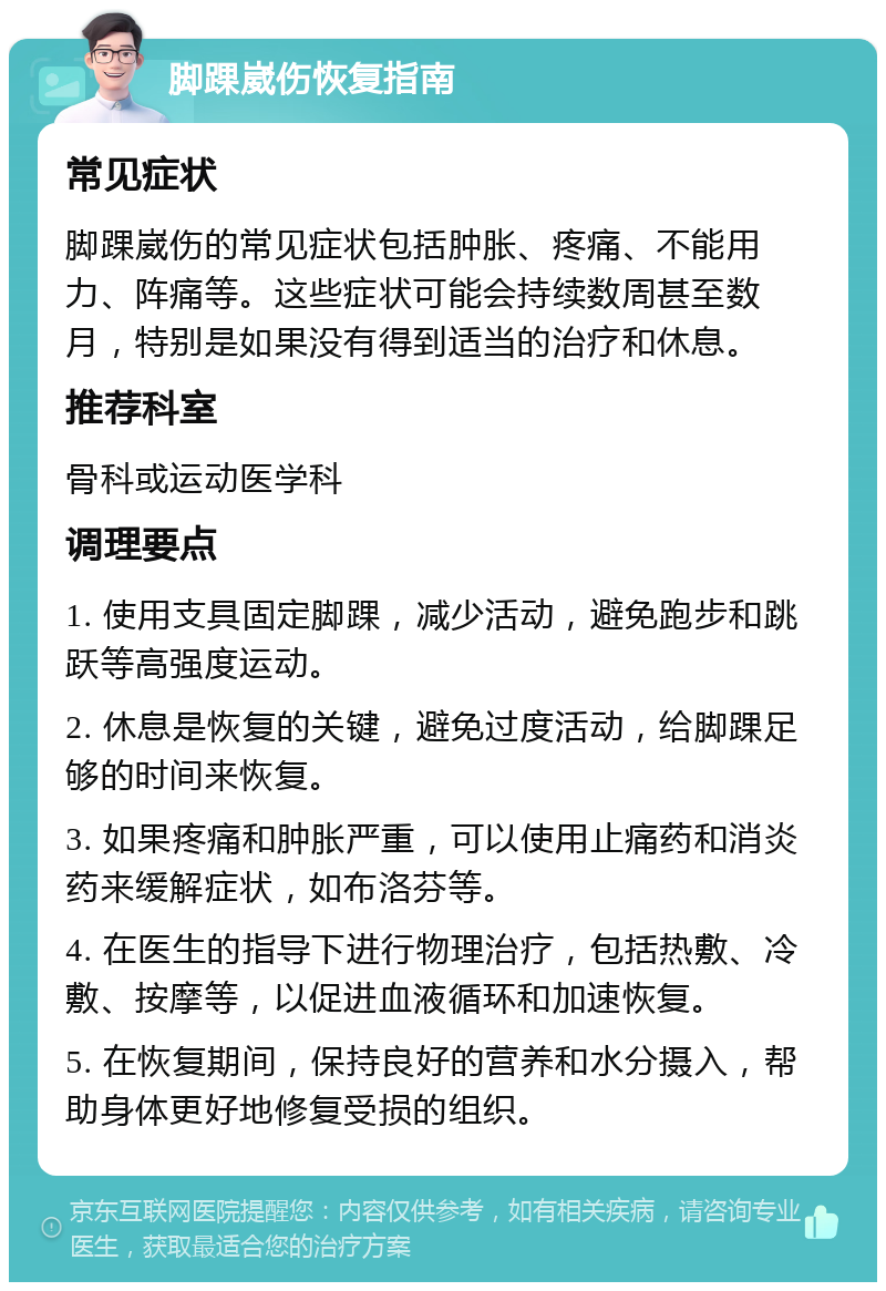 脚踝崴伤恢复指南 常见症状 脚踝崴伤的常见症状包括肿胀、疼痛、不能用力、阵痛等。这些症状可能会持续数周甚至数月，特别是如果没有得到适当的治疗和休息。 推荐科室 骨科或运动医学科 调理要点 1. 使用支具固定脚踝，减少活动，避免跑步和跳跃等高强度运动。 2. 休息是恢复的关键，避免过度活动，给脚踝足够的时间来恢复。 3. 如果疼痛和肿胀严重，可以使用止痛药和消炎药来缓解症状，如布洛芬等。 4. 在医生的指导下进行物理治疗，包括热敷、冷敷、按摩等，以促进血液循环和加速恢复。 5. 在恢复期间，保持良好的营养和水分摄入，帮助身体更好地修复受损的组织。