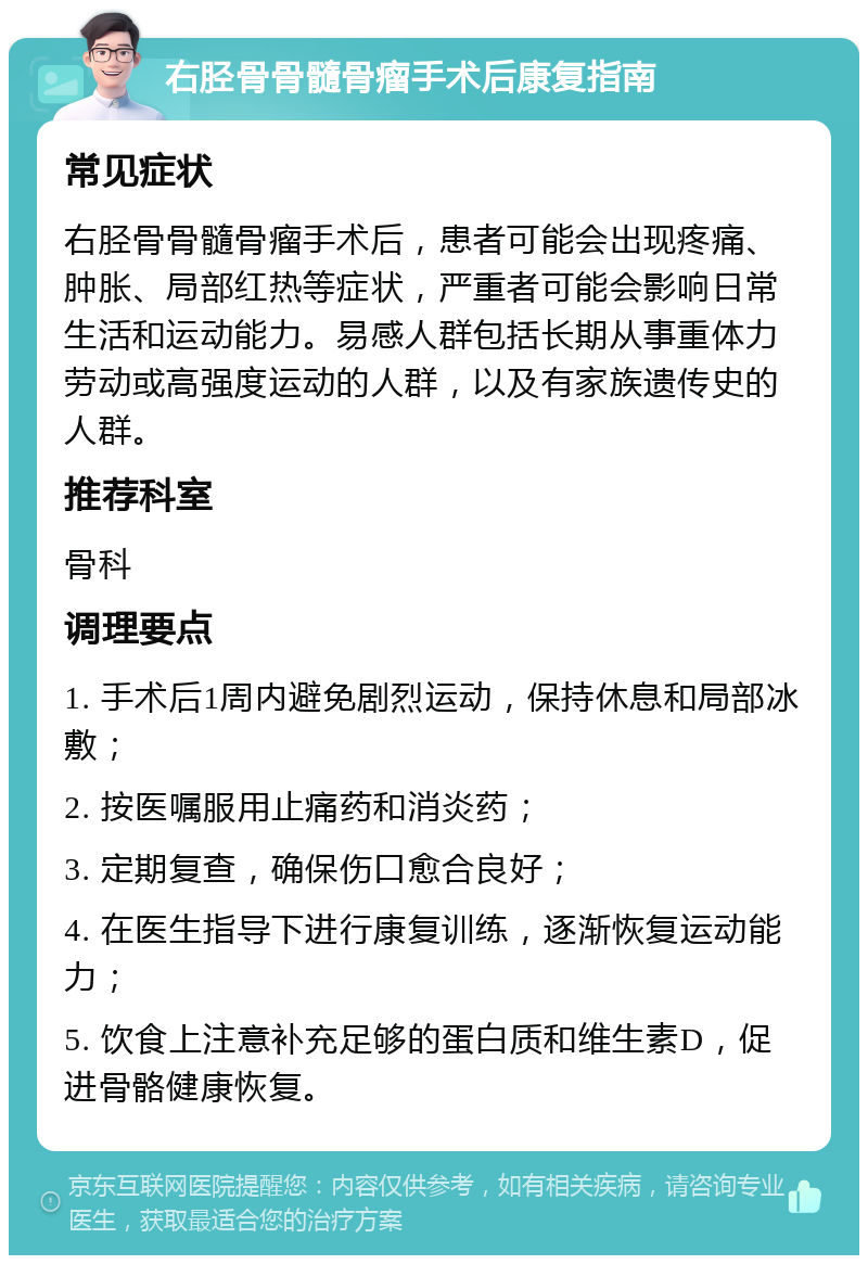 右胫骨骨髓骨瘤手术后康复指南 常见症状 右胫骨骨髓骨瘤手术后，患者可能会出现疼痛、肿胀、局部红热等症状，严重者可能会影响日常生活和运动能力。易感人群包括长期从事重体力劳动或高强度运动的人群，以及有家族遗传史的人群。 推荐科室 骨科 调理要点 1. 手术后1周内避免剧烈运动，保持休息和局部冰敷； 2. 按医嘱服用止痛药和消炎药； 3. 定期复查，确保伤口愈合良好； 4. 在医生指导下进行康复训练，逐渐恢复运动能力； 5. 饮食上注意补充足够的蛋白质和维生素D，促进骨骼健康恢复。