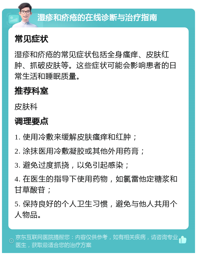 湿疹和疥疮的在线诊断与治疗指南 常见症状 湿疹和疥疮的常见症状包括全身瘙痒、皮肤红肿、抓破皮肤等。这些症状可能会影响患者的日常生活和睡眠质量。 推荐科室 皮肤科 调理要点 1. 使用冷敷来缓解皮肤瘙痒和红肿； 2. 涂抹医用冷敷凝胶或其他外用药膏； 3. 避免过度抓挠，以免引起感染； 4. 在医生的指导下使用药物，如氯雷他定糖浆和甘草酸苷； 5. 保持良好的个人卫生习惯，避免与他人共用个人物品。