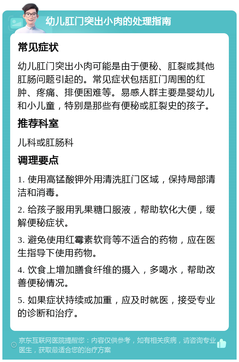 幼儿肛门突出小肉的处理指南 常见症状 幼儿肛门突出小肉可能是由于便秘、肛裂或其他肛肠问题引起的。常见症状包括肛门周围的红肿、疼痛、排便困难等。易感人群主要是婴幼儿和小儿童，特别是那些有便秘或肛裂史的孩子。 推荐科室 儿科或肛肠科 调理要点 1. 使用高锰酸钾外用清洗肛门区域，保持局部清洁和消毒。 2. 给孩子服用乳果糖口服液，帮助软化大便，缓解便秘症状。 3. 避免使用红霉素软膏等不适合的药物，应在医生指导下使用药物。 4. 饮食上增加膳食纤维的摄入，多喝水，帮助改善便秘情况。 5. 如果症状持续或加重，应及时就医，接受专业的诊断和治疗。