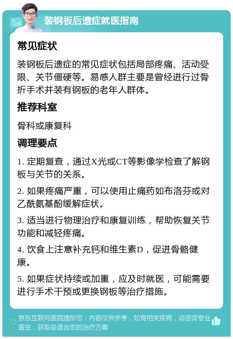 装钢板后遗症就医指南 常见症状 装钢板后遗症的常见症状包括局部疼痛、活动受限、关节僵硬等。易感人群主要是曾经进行过骨折手术并装有钢板的老年人群体。 推荐科室 骨科或康复科 调理要点 1. 定期复查，通过X光或CT等影像学检查了解钢板与关节的关系。 2. 如果疼痛严重，可以使用止痛药如布洛芬或对乙酰氨基酚缓解症状。 3. 适当进行物理治疗和康复训练，帮助恢复关节功能和减轻疼痛。 4. 饮食上注意补充钙和维生素D，促进骨骼健康。 5. 如果症状持续或加重，应及时就医，可能需要进行手术干预或更换钢板等治疗措施。