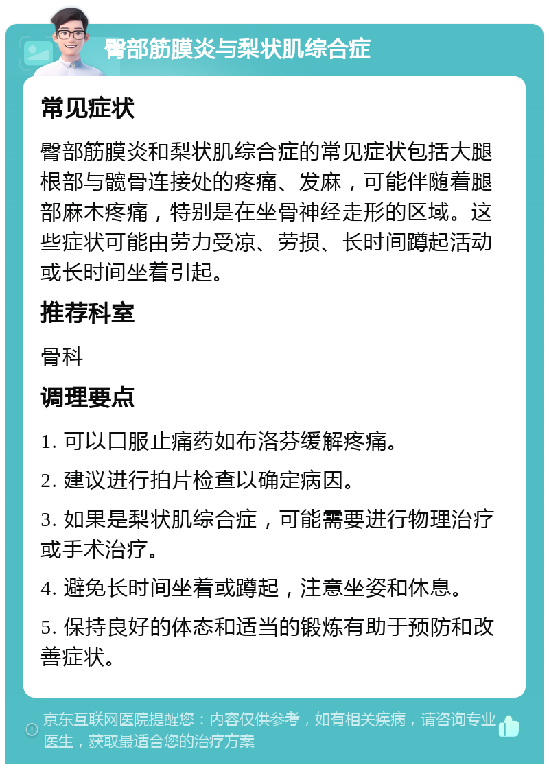 臀部筋膜炎与梨状肌综合症 常见症状 臀部筋膜炎和梨状肌综合症的常见症状包括大腿根部与髋骨连接处的疼痛、发麻，可能伴随着腿部麻木疼痛，特别是在坐骨神经走形的区域。这些症状可能由劳力受凉、劳损、长时间蹲起活动或长时间坐着引起。 推荐科室 骨科 调理要点 1. 可以口服止痛药如布洛芬缓解疼痛。 2. 建议进行拍片检查以确定病因。 3. 如果是梨状肌综合症，可能需要进行物理治疗或手术治疗。 4. 避免长时间坐着或蹲起，注意坐姿和休息。 5. 保持良好的体态和适当的锻炼有助于预防和改善症状。