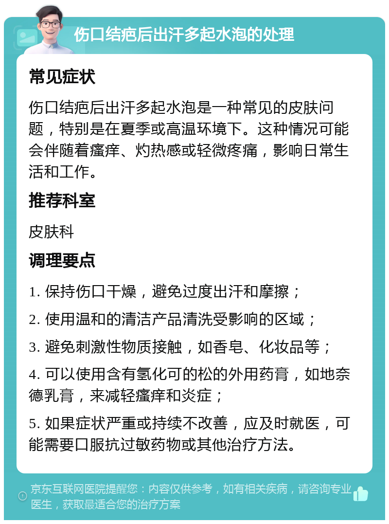 伤口结疤后出汗多起水泡的处理 常见症状 伤口结疤后出汗多起水泡是一种常见的皮肤问题，特别是在夏季或高温环境下。这种情况可能会伴随着瘙痒、灼热感或轻微疼痛，影响日常生活和工作。 推荐科室 皮肤科 调理要点 1. 保持伤口干燥，避免过度出汗和摩擦； 2. 使用温和的清洁产品清洗受影响的区域； 3. 避免刺激性物质接触，如香皂、化妆品等； 4. 可以使用含有氢化可的松的外用药膏，如地奈德乳膏，来减轻瘙痒和炎症； 5. 如果症状严重或持续不改善，应及时就医，可能需要口服抗过敏药物或其他治疗方法。