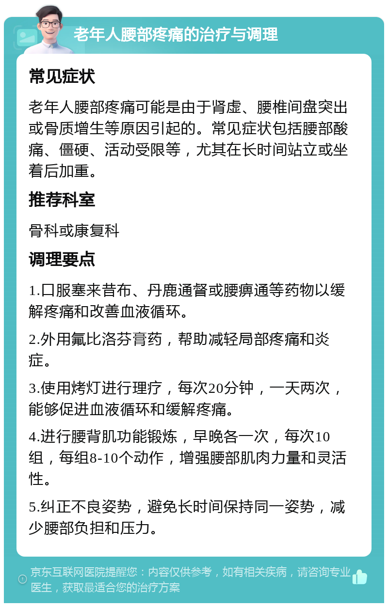 老年人腰部疼痛的治疗与调理 常见症状 老年人腰部疼痛可能是由于肾虚、腰椎间盘突出或骨质增生等原因引起的。常见症状包括腰部酸痛、僵硬、活动受限等，尤其在长时间站立或坐着后加重。 推荐科室 骨科或康复科 调理要点 1.口服塞来昔布、丹鹿通督或腰痹通等药物以缓解疼痛和改善血液循环。 2.外用氟比洛芬膏药，帮助减轻局部疼痛和炎症。 3.使用烤灯进行理疗，每次20分钟，一天两次，能够促进血液循环和缓解疼痛。 4.进行腰背肌功能锻炼，早晚各一次，每次10组，每组8-10个动作，增强腰部肌肉力量和灵活性。 5.纠正不良姿势，避免长时间保持同一姿势，减少腰部负担和压力。