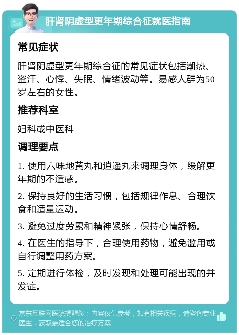 肝肾阴虚型更年期综合征就医指南 常见症状 肝肾阴虚型更年期综合征的常见症状包括潮热、盗汗、心悸、失眠、情绪波动等。易感人群为50岁左右的女性。 推荐科室 妇科或中医科 调理要点 1. 使用六味地黄丸和逍遥丸来调理身体，缓解更年期的不适感。 2. 保持良好的生活习惯，包括规律作息、合理饮食和适量运动。 3. 避免过度劳累和精神紧张，保持心情舒畅。 4. 在医生的指导下，合理使用药物，避免滥用或自行调整用药方案。 5. 定期进行体检，及时发现和处理可能出现的并发症。