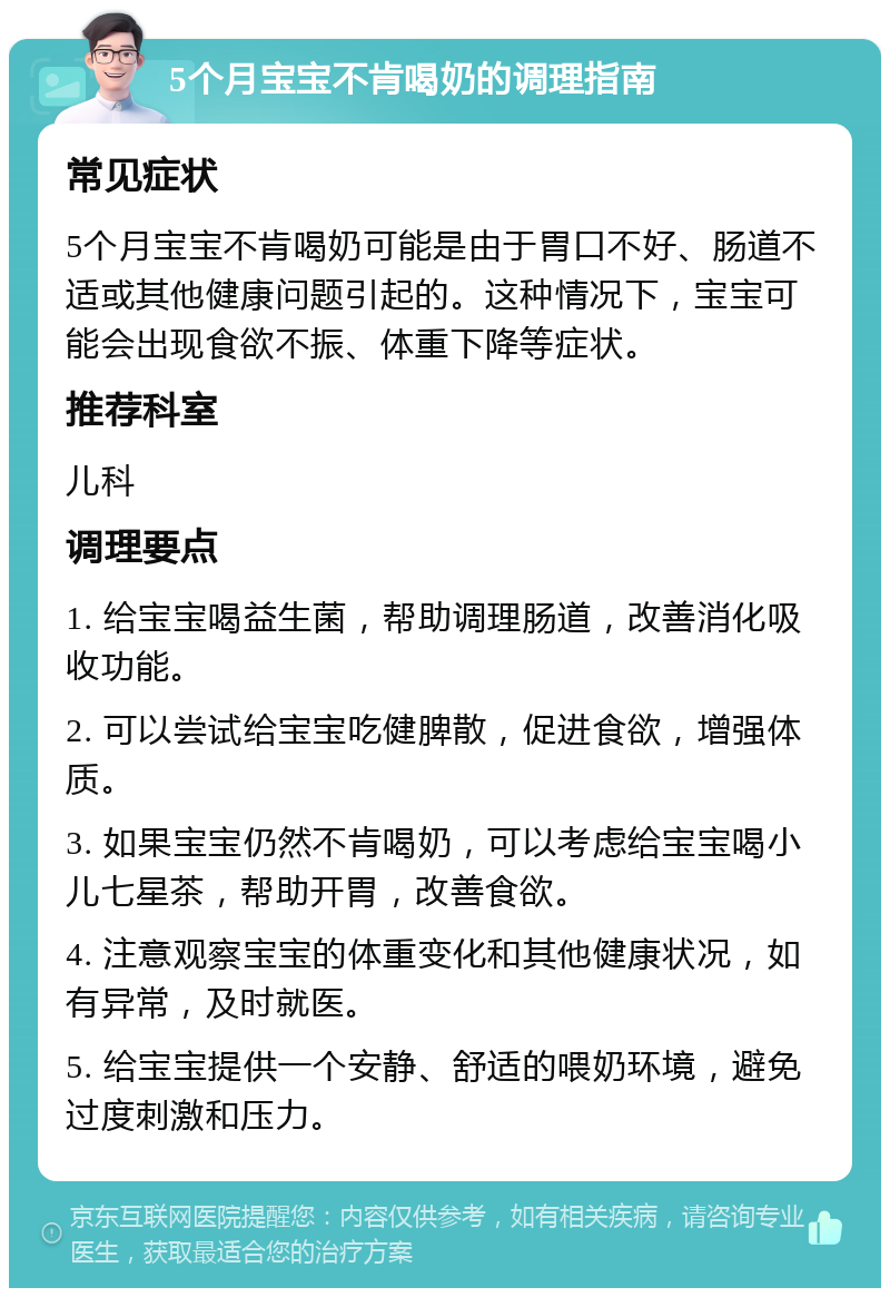 5个月宝宝不肯喝奶的调理指南 常见症状 5个月宝宝不肯喝奶可能是由于胃口不好、肠道不适或其他健康问题引起的。这种情况下，宝宝可能会出现食欲不振、体重下降等症状。 推荐科室 儿科 调理要点 1. 给宝宝喝益生菌，帮助调理肠道，改善消化吸收功能。 2. 可以尝试给宝宝吃健脾散，促进食欲，增强体质。 3. 如果宝宝仍然不肯喝奶，可以考虑给宝宝喝小儿七星茶，帮助开胃，改善食欲。 4. 注意观察宝宝的体重变化和其他健康状况，如有异常，及时就医。 5. 给宝宝提供一个安静、舒适的喂奶环境，避免过度刺激和压力。