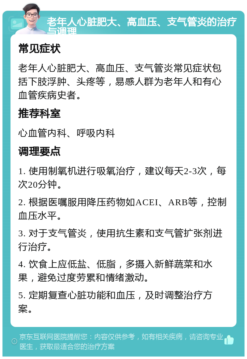 老年人心脏肥大、高血压、支气管炎的治疗与调理 常见症状 老年人心脏肥大、高血压、支气管炎常见症状包括下肢浮肿、头疼等，易感人群为老年人和有心血管疾病史者。 推荐科室 心血管内科、呼吸内科 调理要点 1. 使用制氧机进行吸氧治疗，建议每天2-3次，每次20分钟。 2. 根据医嘱服用降压药物如ACEI、ARB等，控制血压水平。 3. 对于支气管炎，使用抗生素和支气管扩张剂进行治疗。 4. 饮食上应低盐、低脂，多摄入新鲜蔬菜和水果，避免过度劳累和情绪激动。 5. 定期复查心脏功能和血压，及时调整治疗方案。