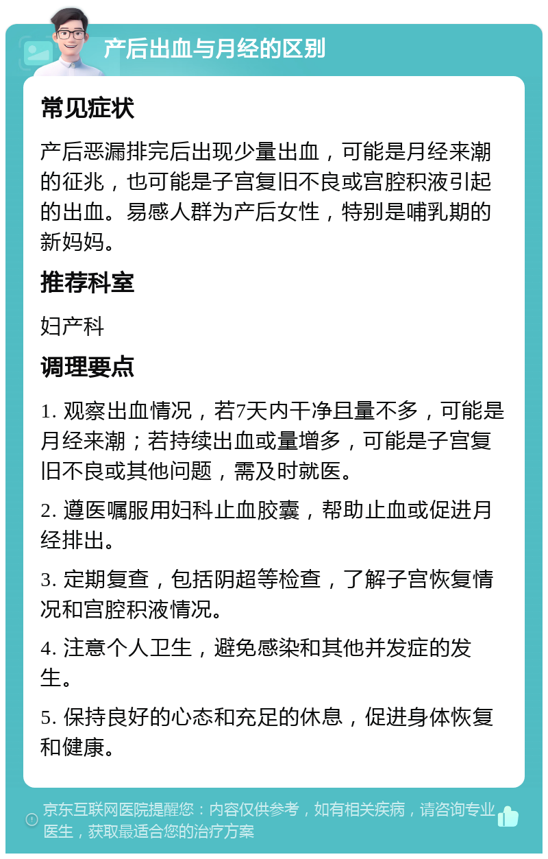 产后出血与月经的区别 常见症状 产后恶漏排完后出现少量出血，可能是月经来潮的征兆，也可能是子宫复旧不良或宫腔积液引起的出血。易感人群为产后女性，特别是哺乳期的新妈妈。 推荐科室 妇产科 调理要点 1. 观察出血情况，若7天内干净且量不多，可能是月经来潮；若持续出血或量增多，可能是子宫复旧不良或其他问题，需及时就医。 2. 遵医嘱服用妇科止血胶囊，帮助止血或促进月经排出。 3. 定期复查，包括阴超等检查，了解子宫恢复情况和宫腔积液情况。 4. 注意个人卫生，避免感染和其他并发症的发生。 5. 保持良好的心态和充足的休息，促进身体恢复和健康。