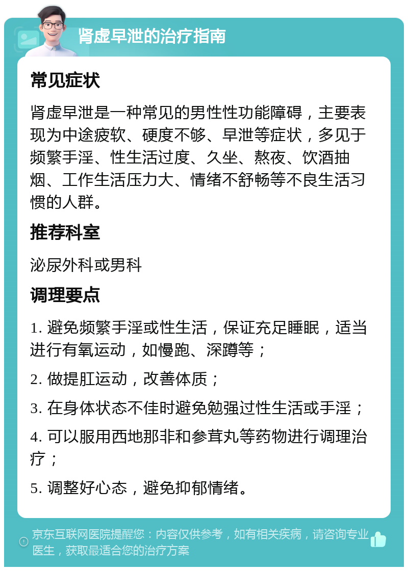 肾虚早泄的治疗指南 常见症状 肾虚早泄是一种常见的男性性功能障碍，主要表现为中途疲软、硬度不够、早泄等症状，多见于频繁手淫、性生活过度、久坐、熬夜、饮酒抽烟、工作生活压力大、情绪不舒畅等不良生活习惯的人群。 推荐科室 泌尿外科或男科 调理要点 1. 避免频繁手淫或性生活，保证充足睡眠，适当进行有氧运动，如慢跑、深蹲等； 2. 做提肛运动，改善体质； 3. 在身体状态不佳时避免勉强过性生活或手淫； 4. 可以服用西地那非和参茸丸等药物进行调理治疗； 5. 调整好心态，避免抑郁情绪。