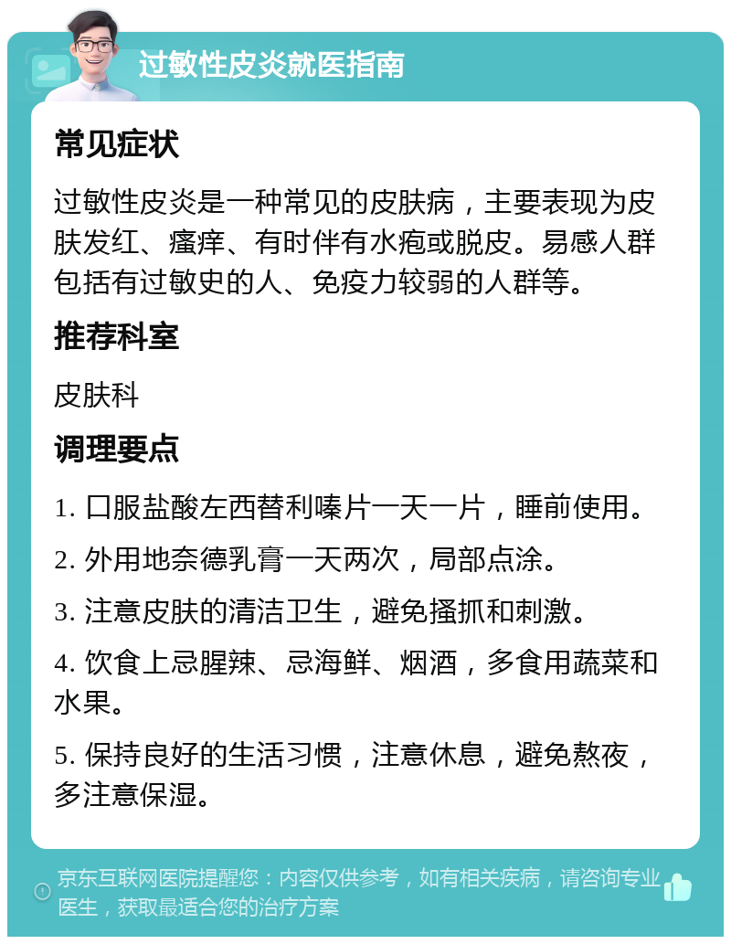 过敏性皮炎就医指南 常见症状 过敏性皮炎是一种常见的皮肤病，主要表现为皮肤发红、瘙痒、有时伴有水疱或脱皮。易感人群包括有过敏史的人、免疫力较弱的人群等。 推荐科室 皮肤科 调理要点 1. 口服盐酸左西替利嗪片一天一片，睡前使用。 2. 外用地奈德乳膏一天两次，局部点涂。 3. 注意皮肤的清洁卫生，避免搔抓和刺激。 4. 饮食上忌腥辣、忌海鲜、烟酒，多食用蔬菜和水果。 5. 保持良好的生活习惯，注意休息，避免熬夜，多注意保湿。