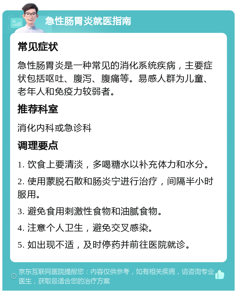 急性肠胃炎就医指南 常见症状 急性肠胃炎是一种常见的消化系统疾病，主要症状包括呕吐、腹泻、腹痛等。易感人群为儿童、老年人和免疫力较弱者。 推荐科室 消化内科或急诊科 调理要点 1. 饮食上要清淡，多喝糖水以补充体力和水分。 2. 使用蒙脱石散和肠炎宁进行治疗，间隔半小时服用。 3. 避免食用刺激性食物和油腻食物。 4. 注意个人卫生，避免交叉感染。 5. 如出现不适，及时停药并前往医院就诊。