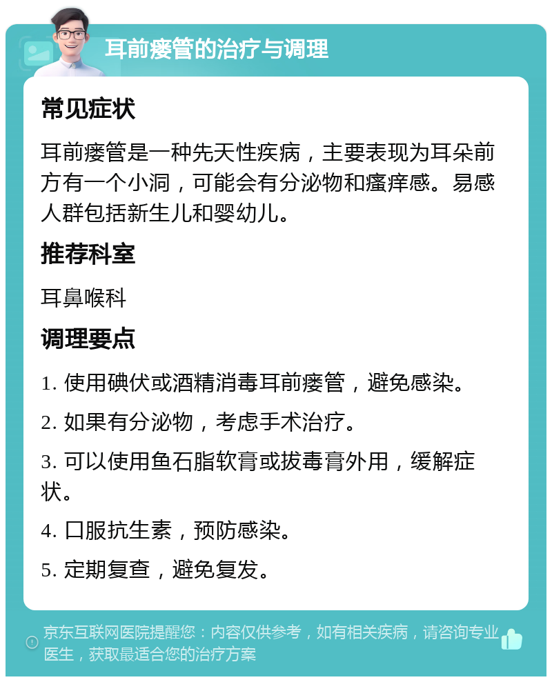 耳前瘘管的治疗与调理 常见症状 耳前瘘管是一种先天性疾病，主要表现为耳朵前方有一个小洞，可能会有分泌物和瘙痒感。易感人群包括新生儿和婴幼儿。 推荐科室 耳鼻喉科 调理要点 1. 使用碘伏或酒精消毒耳前瘘管，避免感染。 2. 如果有分泌物，考虑手术治疗。 3. 可以使用鱼石脂软膏或拔毒膏外用，缓解症状。 4. 口服抗生素，预防感染。 5. 定期复查，避免复发。