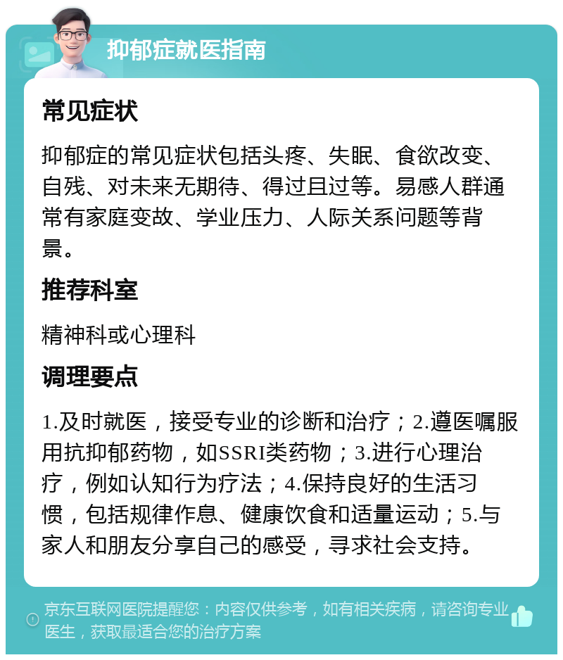 抑郁症就医指南 常见症状 抑郁症的常见症状包括头疼、失眠、食欲改变、自残、对未来无期待、得过且过等。易感人群通常有家庭变故、学业压力、人际关系问题等背景。 推荐科室 精神科或心理科 调理要点 1.及时就医，接受专业的诊断和治疗；2.遵医嘱服用抗抑郁药物，如SSRI类药物；3.进行心理治疗，例如认知行为疗法；4.保持良好的生活习惯，包括规律作息、健康饮食和适量运动；5.与家人和朋友分享自己的感受，寻求社会支持。