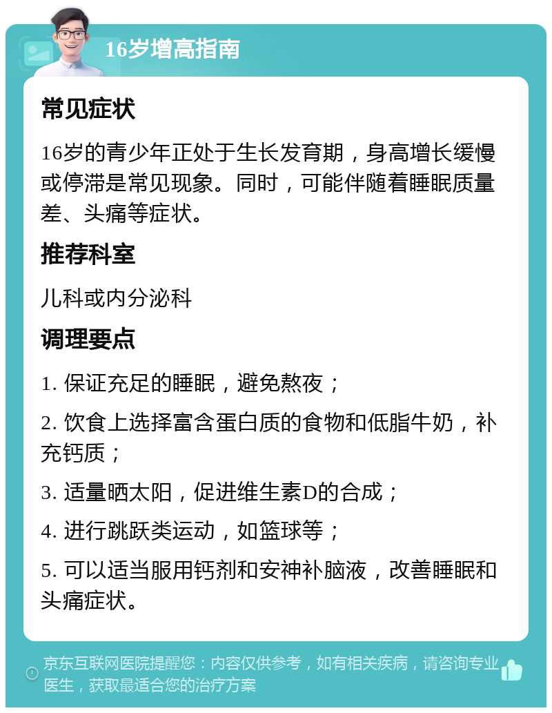 16岁增高指南 常见症状 16岁的青少年正处于生长发育期，身高增长缓慢或停滞是常见现象。同时，可能伴随着睡眠质量差、头痛等症状。 推荐科室 儿科或内分泌科 调理要点 1. 保证充足的睡眠，避免熬夜； 2. 饮食上选择富含蛋白质的食物和低脂牛奶，补充钙质； 3. 适量晒太阳，促进维生素D的合成； 4. 进行跳跃类运动，如篮球等； 5. 可以适当服用钙剂和安神补脑液，改善睡眠和头痛症状。