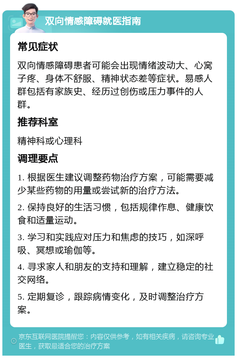 双向情感障碍就医指南 常见症状 双向情感障碍患者可能会出现情绪波动大、心窝子疼、身体不舒服、精神状态差等症状。易感人群包括有家族史、经历过创伤或压力事件的人群。 推荐科室 精神科或心理科 调理要点 1. 根据医生建议调整药物治疗方案，可能需要减少某些药物的用量或尝试新的治疗方法。 2. 保持良好的生活习惯，包括规律作息、健康饮食和适量运动。 3. 学习和实践应对压力和焦虑的技巧，如深呼吸、冥想或瑜伽等。 4. 寻求家人和朋友的支持和理解，建立稳定的社交网络。 5. 定期复诊，跟踪病情变化，及时调整治疗方案。