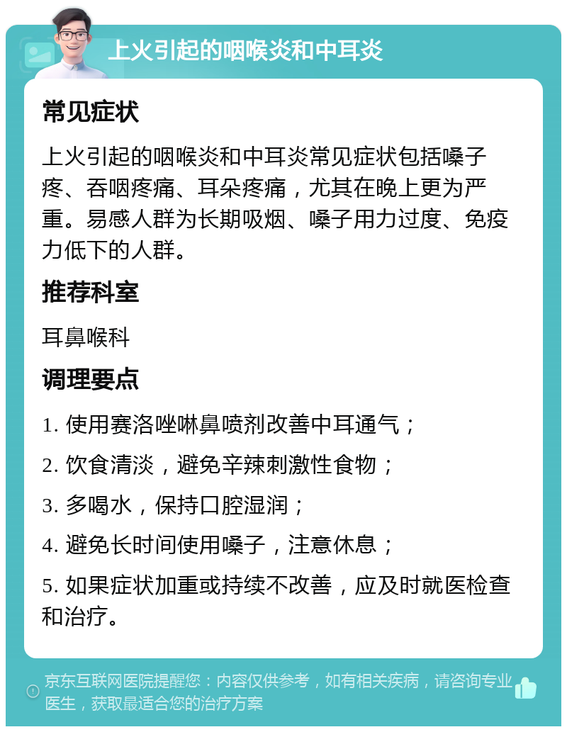 上火引起的咽喉炎和中耳炎 常见症状 上火引起的咽喉炎和中耳炎常见症状包括嗓子疼、吞咽疼痛、耳朵疼痛，尤其在晚上更为严重。易感人群为长期吸烟、嗓子用力过度、免疫力低下的人群。 推荐科室 耳鼻喉科 调理要点 1. 使用赛洛唑啉鼻喷剂改善中耳通气； 2. 饮食清淡，避免辛辣刺激性食物； 3. 多喝水，保持口腔湿润； 4. 避免长时间使用嗓子，注意休息； 5. 如果症状加重或持续不改善，应及时就医检查和治疗。