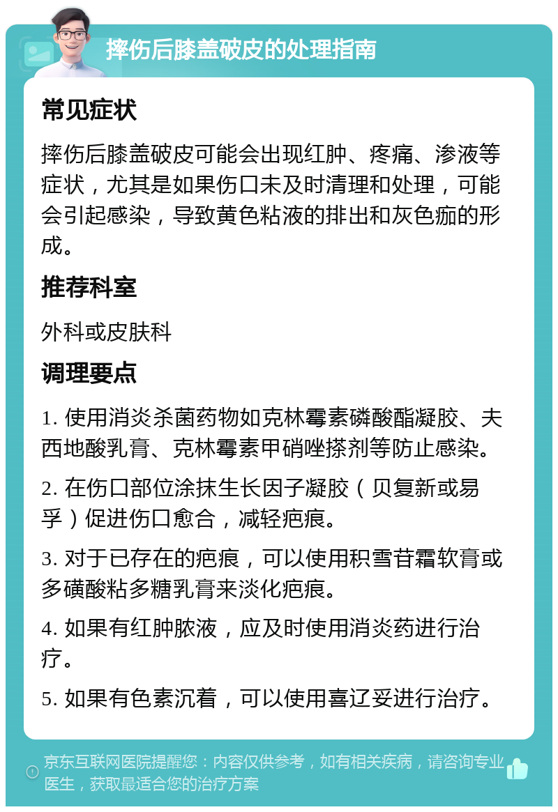 摔伤后膝盖破皮的处理指南 常见症状 摔伤后膝盖破皮可能会出现红肿、疼痛、渗液等症状，尤其是如果伤口未及时清理和处理，可能会引起感染，导致黄色粘液的排出和灰色痂的形成。 推荐科室 外科或皮肤科 调理要点 1. 使用消炎杀菌药物如克林霉素磷酸酯凝胶、夫西地酸乳膏、克林霉素甲硝唑搽剂等防止感染。 2. 在伤口部位涂抹生长因子凝胶（贝复新或易孚）促进伤口愈合，减轻疤痕。 3. 对于已存在的疤痕，可以使用积雪苷霜软膏或多磺酸粘多糖乳膏来淡化疤痕。 4. 如果有红肿脓液，应及时使用消炎药进行治疗。 5. 如果有色素沉着，可以使用喜辽妥进行治疗。