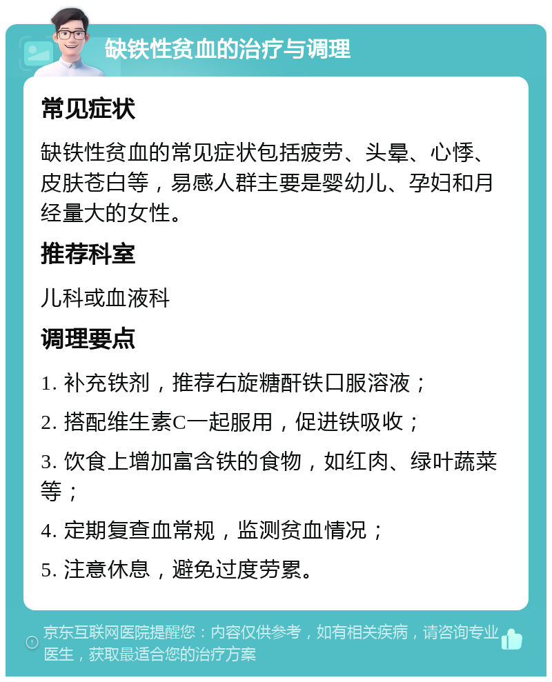 缺铁性贫血的治疗与调理 常见症状 缺铁性贫血的常见症状包括疲劳、头晕、心悸、皮肤苍白等，易感人群主要是婴幼儿、孕妇和月经量大的女性。 推荐科室 儿科或血液科 调理要点 1. 补充铁剂，推荐右旋糖酐铁口服溶液； 2. 搭配维生素C一起服用，促进铁吸收； 3. 饮食上增加富含铁的食物，如红肉、绿叶蔬菜等； 4. 定期复查血常规，监测贫血情况； 5. 注意休息，避免过度劳累。