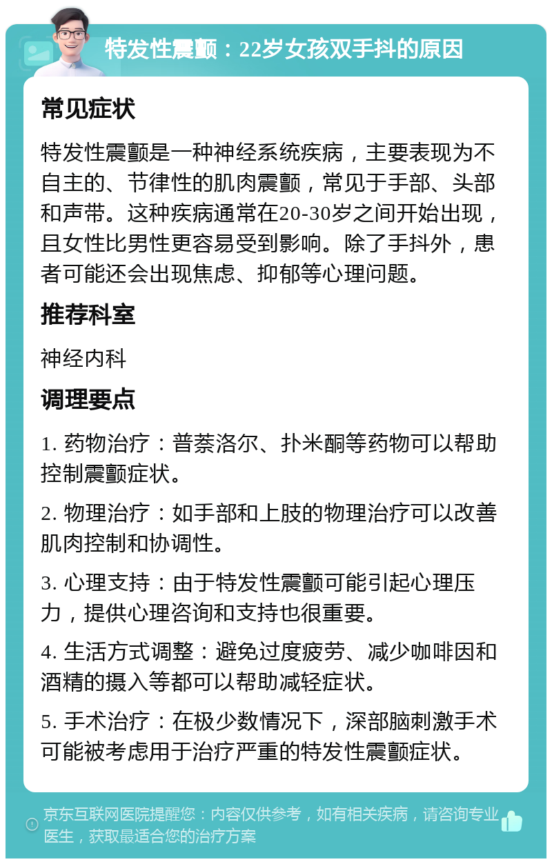 特发性震颤：22岁女孩双手抖的原因 常见症状 特发性震颤是一种神经系统疾病，主要表现为不自主的、节律性的肌肉震颤，常见于手部、头部和声带。这种疾病通常在20-30岁之间开始出现，且女性比男性更容易受到影响。除了手抖外，患者可能还会出现焦虑、抑郁等心理问题。 推荐科室 神经内科 调理要点 1. 药物治疗：普萘洛尔、扑米酮等药物可以帮助控制震颤症状。 2. 物理治疗：如手部和上肢的物理治疗可以改善肌肉控制和协调性。 3. 心理支持：由于特发性震颤可能引起心理压力，提供心理咨询和支持也很重要。 4. 生活方式调整：避免过度疲劳、减少咖啡因和酒精的摄入等都可以帮助减轻症状。 5. 手术治疗：在极少数情况下，深部脑刺激手术可能被考虑用于治疗严重的特发性震颤症状。