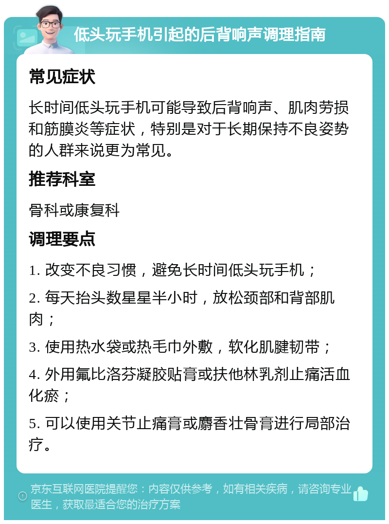 低头玩手机引起的后背响声调理指南 常见症状 长时间低头玩手机可能导致后背响声、肌肉劳损和筋膜炎等症状，特别是对于长期保持不良姿势的人群来说更为常见。 推荐科室 骨科或康复科 调理要点 1. 改变不良习惯，避免长时间低头玩手机； 2. 每天抬头数星星半小时，放松颈部和背部肌肉； 3. 使用热水袋或热毛巾外敷，软化肌腱韧带； 4. 外用氟比洛芬凝胶贴膏或扶他林乳剂止痛活血化瘀； 5. 可以使用关节止痛膏或麝香壮骨膏进行局部治疗。