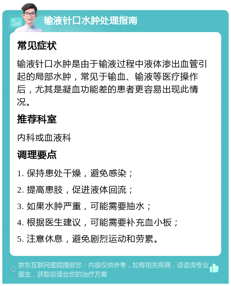 输液针口水肿处理指南 常见症状 输液针口水肿是由于输液过程中液体渗出血管引起的局部水肿，常见于输血、输液等医疗操作后，尤其是凝血功能差的患者更容易出现此情况。 推荐科室 内科或血液科 调理要点 1. 保持患处干燥，避免感染； 2. 提高患肢，促进液体回流； 3. 如果水肿严重，可能需要抽水； 4. 根据医生建议，可能需要补充血小板； 5. 注意休息，避免剧烈运动和劳累。