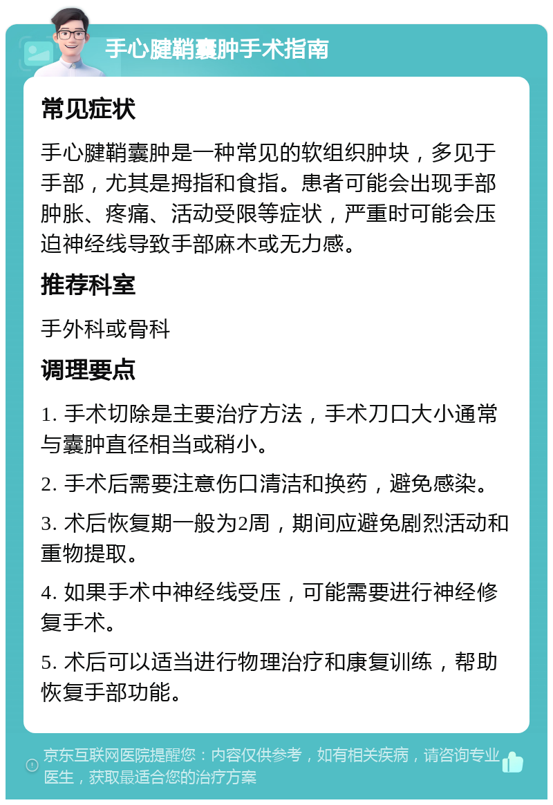 手心腱鞘囊肿手术指南 常见症状 手心腱鞘囊肿是一种常见的软组织肿块，多见于手部，尤其是拇指和食指。患者可能会出现手部肿胀、疼痛、活动受限等症状，严重时可能会压迫神经线导致手部麻木或无力感。 推荐科室 手外科或骨科 调理要点 1. 手术切除是主要治疗方法，手术刀口大小通常与囊肿直径相当或稍小。 2. 手术后需要注意伤口清洁和换药，避免感染。 3. 术后恢复期一般为2周，期间应避免剧烈活动和重物提取。 4. 如果手术中神经线受压，可能需要进行神经修复手术。 5. 术后可以适当进行物理治疗和康复训练，帮助恢复手部功能。