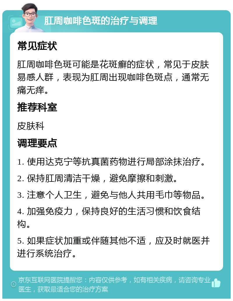 肛周咖啡色斑的治疗与调理 常见症状 肛周咖啡色斑可能是花斑癣的症状，常见于皮肤易感人群，表现为肛周出现咖啡色斑点，通常无痛无痒。 推荐科室 皮肤科 调理要点 1. 使用达克宁等抗真菌药物进行局部涂抹治疗。 2. 保持肛周清洁干燥，避免摩擦和刺激。 3. 注意个人卫生，避免与他人共用毛巾等物品。 4. 加强免疫力，保持良好的生活习惯和饮食结构。 5. 如果症状加重或伴随其他不适，应及时就医并进行系统治疗。