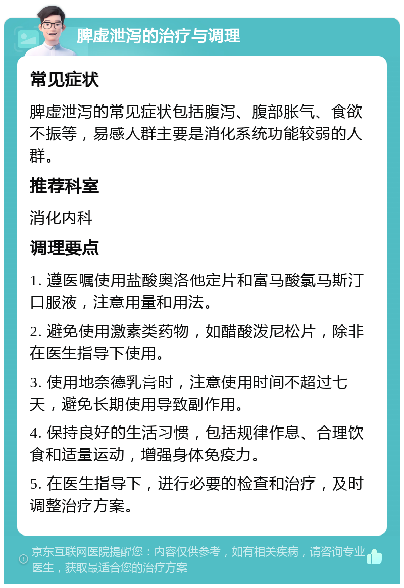 脾虚泄泻的治疗与调理 常见症状 脾虚泄泻的常见症状包括腹泻、腹部胀气、食欲不振等，易感人群主要是消化系统功能较弱的人群。 推荐科室 消化内科 调理要点 1. 遵医嘱使用盐酸奥洛他定片和富马酸氯马斯汀口服液，注意用量和用法。 2. 避免使用激素类药物，如醋酸泼尼松片，除非在医生指导下使用。 3. 使用地奈德乳膏时，注意使用时间不超过七天，避免长期使用导致副作用。 4. 保持良好的生活习惯，包括规律作息、合理饮食和适量运动，增强身体免疫力。 5. 在医生指导下，进行必要的检查和治疗，及时调整治疗方案。