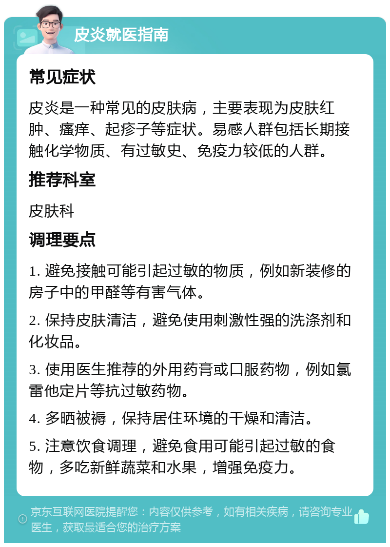 皮炎就医指南 常见症状 皮炎是一种常见的皮肤病，主要表现为皮肤红肿、瘙痒、起疹子等症状。易感人群包括长期接触化学物质、有过敏史、免疫力较低的人群。 推荐科室 皮肤科 调理要点 1. 避免接触可能引起过敏的物质，例如新装修的房子中的甲醛等有害气体。 2. 保持皮肤清洁，避免使用刺激性强的洗涤剂和化妆品。 3. 使用医生推荐的外用药膏或口服药物，例如氯雷他定片等抗过敏药物。 4. 多晒被褥，保持居住环境的干燥和清洁。 5. 注意饮食调理，避免食用可能引起过敏的食物，多吃新鲜蔬菜和水果，增强免疫力。