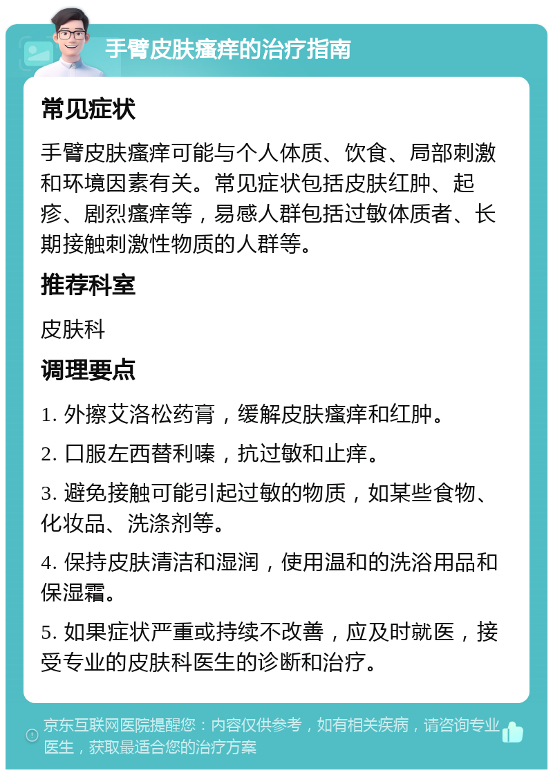 手臂皮肤瘙痒的治疗指南 常见症状 手臂皮肤瘙痒可能与个人体质、饮食、局部刺激和环境因素有关。常见症状包括皮肤红肿、起疹、剧烈瘙痒等，易感人群包括过敏体质者、长期接触刺激性物质的人群等。 推荐科室 皮肤科 调理要点 1. 外擦艾洛松药膏，缓解皮肤瘙痒和红肿。 2. 口服左西替利嗪，抗过敏和止痒。 3. 避免接触可能引起过敏的物质，如某些食物、化妆品、洗涤剂等。 4. 保持皮肤清洁和湿润，使用温和的洗浴用品和保湿霜。 5. 如果症状严重或持续不改善，应及时就医，接受专业的皮肤科医生的诊断和治疗。