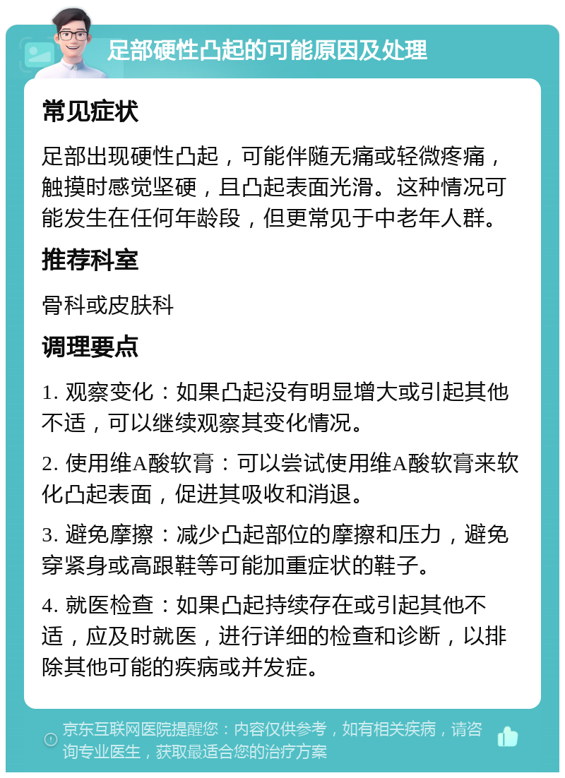 足部硬性凸起的可能原因及处理 常见症状 足部出现硬性凸起，可能伴随无痛或轻微疼痛，触摸时感觉坚硬，且凸起表面光滑。这种情况可能发生在任何年龄段，但更常见于中老年人群。 推荐科室 骨科或皮肤科 调理要点 1. 观察变化：如果凸起没有明显增大或引起其他不适，可以继续观察其变化情况。 2. 使用维A酸软膏：可以尝试使用维A酸软膏来软化凸起表面，促进其吸收和消退。 3. 避免摩擦：减少凸起部位的摩擦和压力，避免穿紧身或高跟鞋等可能加重症状的鞋子。 4. 就医检查：如果凸起持续存在或引起其他不适，应及时就医，进行详细的检查和诊断，以排除其他可能的疾病或并发症。