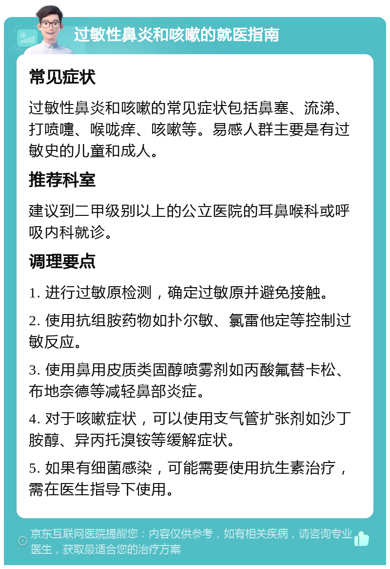 过敏性鼻炎和咳嗽的就医指南 常见症状 过敏性鼻炎和咳嗽的常见症状包括鼻塞、流涕、打喷嚏、喉咙痒、咳嗽等。易感人群主要是有过敏史的儿童和成人。 推荐科室 建议到二甲级别以上的公立医院的耳鼻喉科或呼吸内科就诊。 调理要点 1. 进行过敏原检测，确定过敏原并避免接触。 2. 使用抗组胺药物如扑尔敏、氯雷他定等控制过敏反应。 3. 使用鼻用皮质类固醇喷雾剂如丙酸氟替卡松、布地奈德等减轻鼻部炎症。 4. 对于咳嗽症状，可以使用支气管扩张剂如沙丁胺醇、异丙托溴铵等缓解症状。 5. 如果有细菌感染，可能需要使用抗生素治疗，需在医生指导下使用。