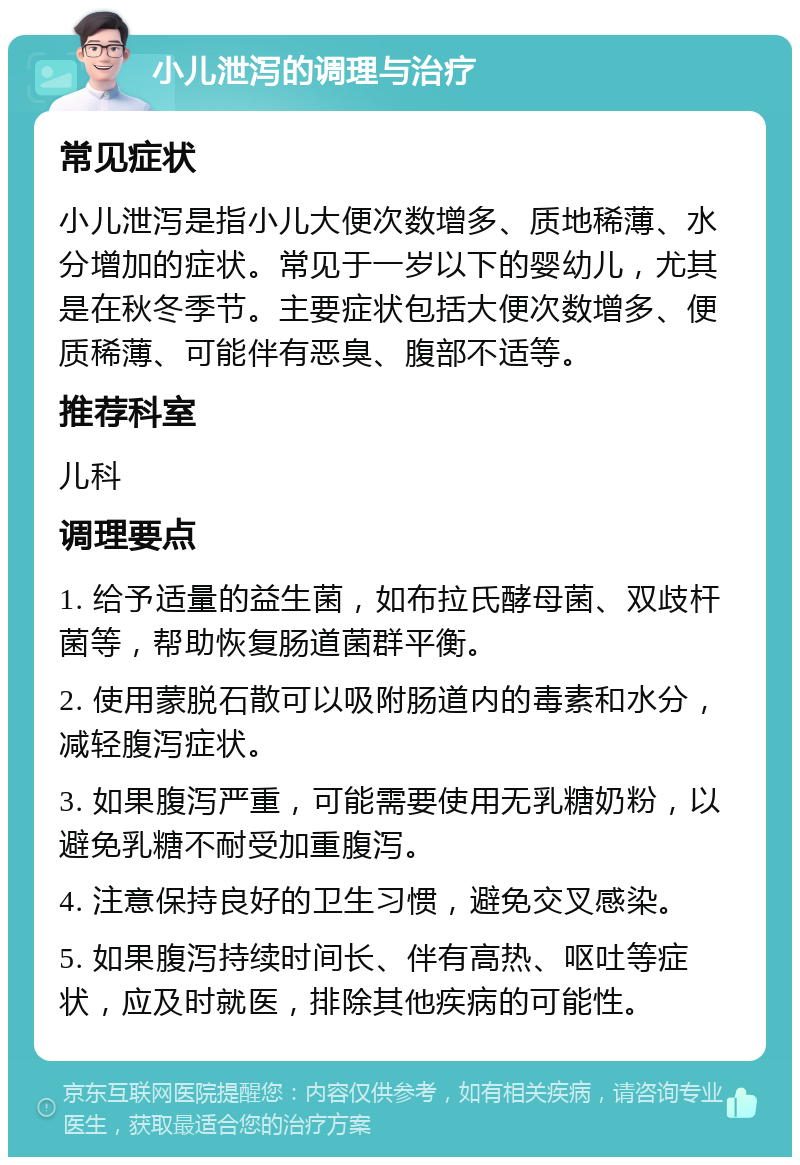 小儿泄泻的调理与治疗 常见症状 小儿泄泻是指小儿大便次数增多、质地稀薄、水分增加的症状。常见于一岁以下的婴幼儿，尤其是在秋冬季节。主要症状包括大便次数增多、便质稀薄、可能伴有恶臭、腹部不适等。 推荐科室 儿科 调理要点 1. 给予适量的益生菌，如布拉氏酵母菌、双歧杆菌等，帮助恢复肠道菌群平衡。 2. 使用蒙脱石散可以吸附肠道内的毒素和水分，减轻腹泻症状。 3. 如果腹泻严重，可能需要使用无乳糖奶粉，以避免乳糖不耐受加重腹泻。 4. 注意保持良好的卫生习惯，避免交叉感染。 5. 如果腹泻持续时间长、伴有高热、呕吐等症状，应及时就医，排除其他疾病的可能性。