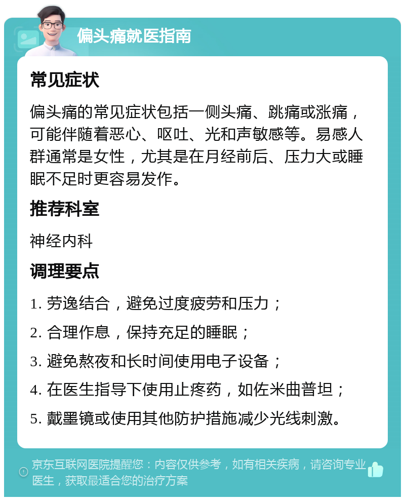 偏头痛就医指南 常见症状 偏头痛的常见症状包括一侧头痛、跳痛或涨痛，可能伴随着恶心、呕吐、光和声敏感等。易感人群通常是女性，尤其是在月经前后、压力大或睡眠不足时更容易发作。 推荐科室 神经内科 调理要点 1. 劳逸结合，避免过度疲劳和压力； 2. 合理作息，保持充足的睡眠； 3. 避免熬夜和长时间使用电子设备； 4. 在医生指导下使用止疼药，如佐米曲普坦； 5. 戴墨镜或使用其他防护措施减少光线刺激。