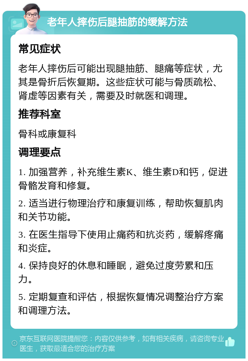 老年人摔伤后腿抽筋的缓解方法 常见症状 老年人摔伤后可能出现腿抽筋、腿痛等症状，尤其是骨折后恢复期。这些症状可能与骨质疏松、肾虚等因素有关，需要及时就医和调理。 推荐科室 骨科或康复科 调理要点 1. 加强营养，补充维生素K、维生素D和钙，促进骨骼发育和修复。 2. 适当进行物理治疗和康复训练，帮助恢复肌肉和关节功能。 3. 在医生指导下使用止痛药和抗炎药，缓解疼痛和炎症。 4. 保持良好的休息和睡眠，避免过度劳累和压力。 5. 定期复查和评估，根据恢复情况调整治疗方案和调理方法。