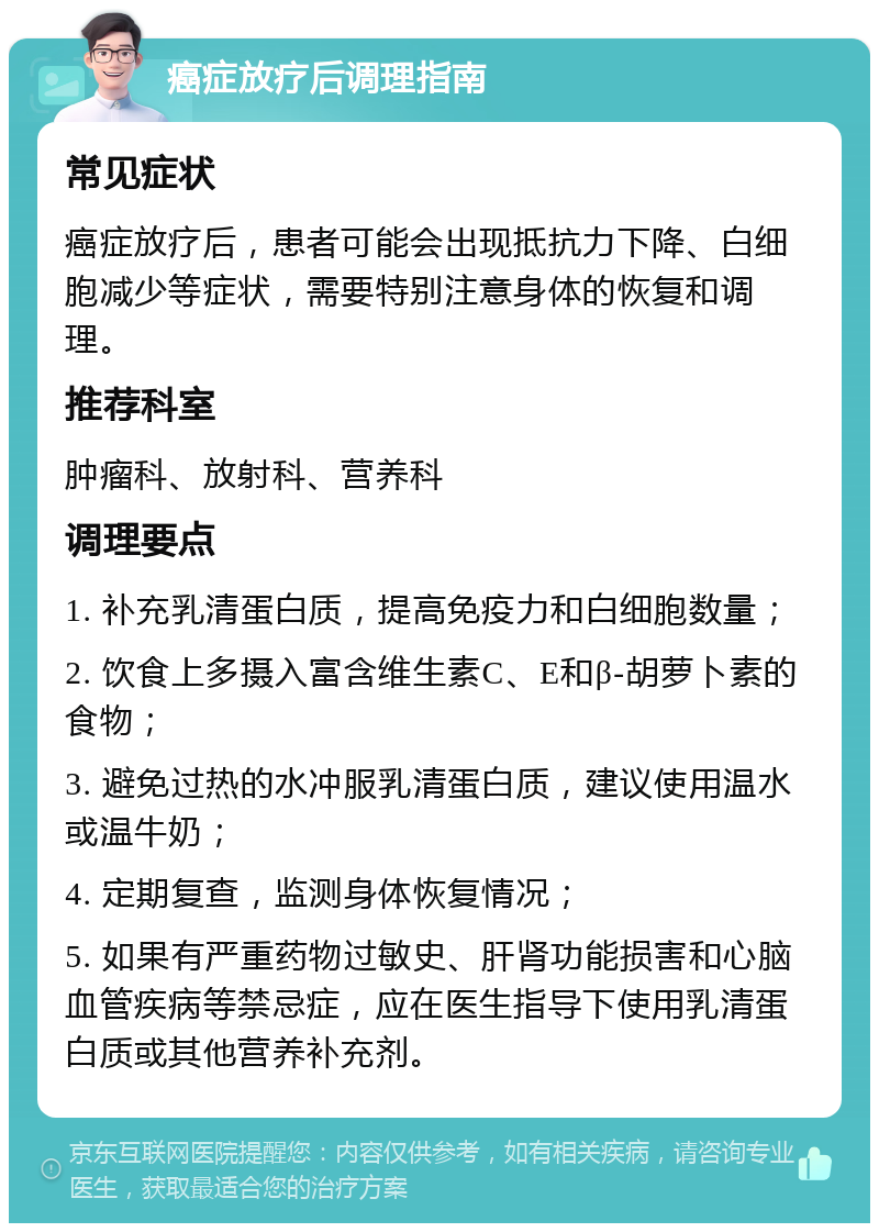 癌症放疗后调理指南 常见症状 癌症放疗后，患者可能会出现抵抗力下降、白细胞减少等症状，需要特别注意身体的恢复和调理。 推荐科室 肿瘤科、放射科、营养科 调理要点 1. 补充乳清蛋白质，提高免疫力和白细胞数量； 2. 饮食上多摄入富含维生素C、E和β-胡萝卜素的食物； 3. 避免过热的水冲服乳清蛋白质，建议使用温水或温牛奶； 4. 定期复查，监测身体恢复情况； 5. 如果有严重药物过敏史、肝肾功能损害和心脑血管疾病等禁忌症，应在医生指导下使用乳清蛋白质或其他营养补充剂。