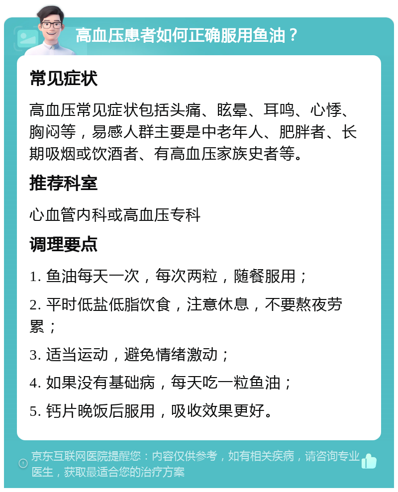 高血压患者如何正确服用鱼油？ 常见症状 高血压常见症状包括头痛、眩晕、耳鸣、心悸、胸闷等，易感人群主要是中老年人、肥胖者、长期吸烟或饮酒者、有高血压家族史者等。 推荐科室 心血管内科或高血压专科 调理要点 1. 鱼油每天一次，每次两粒，随餐服用； 2. 平时低盐低脂饮食，注意休息，不要熬夜劳累； 3. 适当运动，避免情绪激动； 4. 如果没有基础病，每天吃一粒鱼油； 5. 钙片晚饭后服用，吸收效果更好。