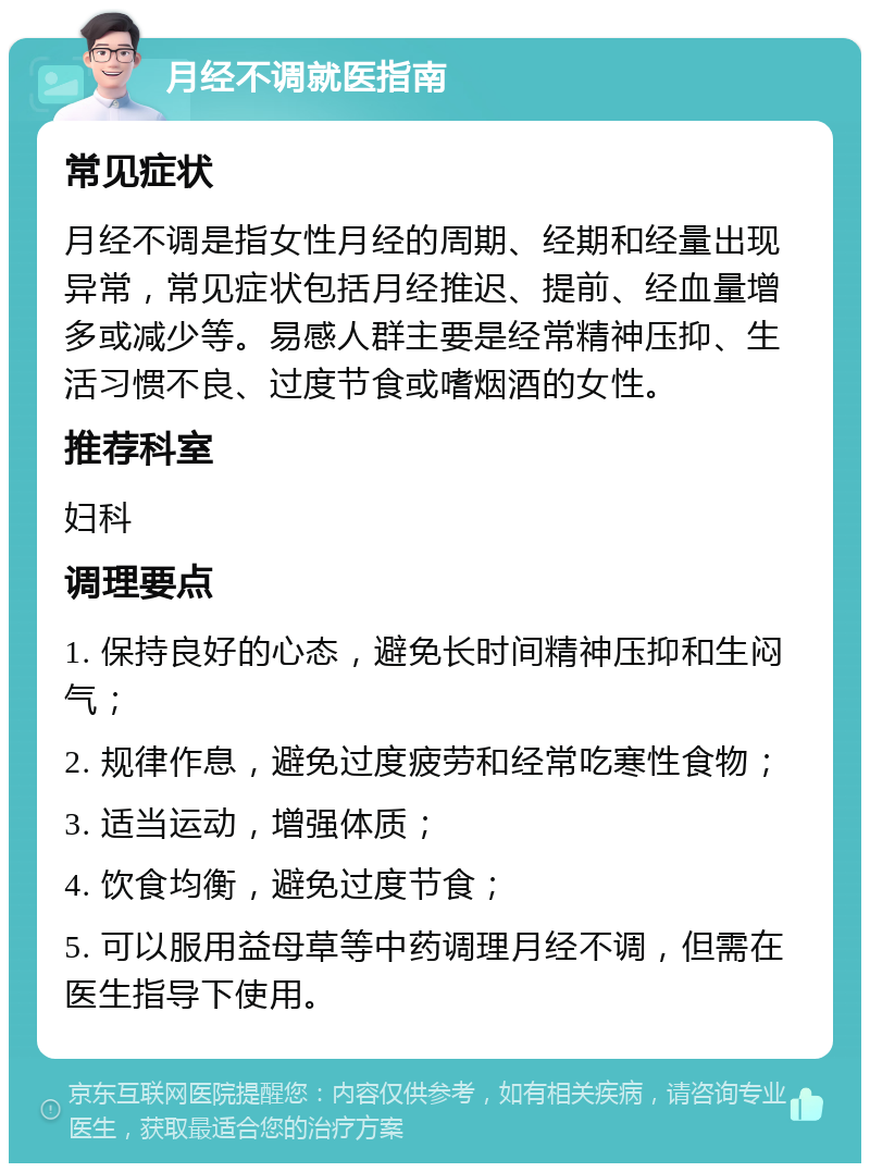 月经不调就医指南 常见症状 月经不调是指女性月经的周期、经期和经量出现异常，常见症状包括月经推迟、提前、经血量增多或减少等。易感人群主要是经常精神压抑、生活习惯不良、过度节食或嗜烟酒的女性。 推荐科室 妇科 调理要点 1. 保持良好的心态，避免长时间精神压抑和生闷气； 2. 规律作息，避免过度疲劳和经常吃寒性食物； 3. 适当运动，增强体质； 4. 饮食均衡，避免过度节食； 5. 可以服用益母草等中药调理月经不调，但需在医生指导下使用。