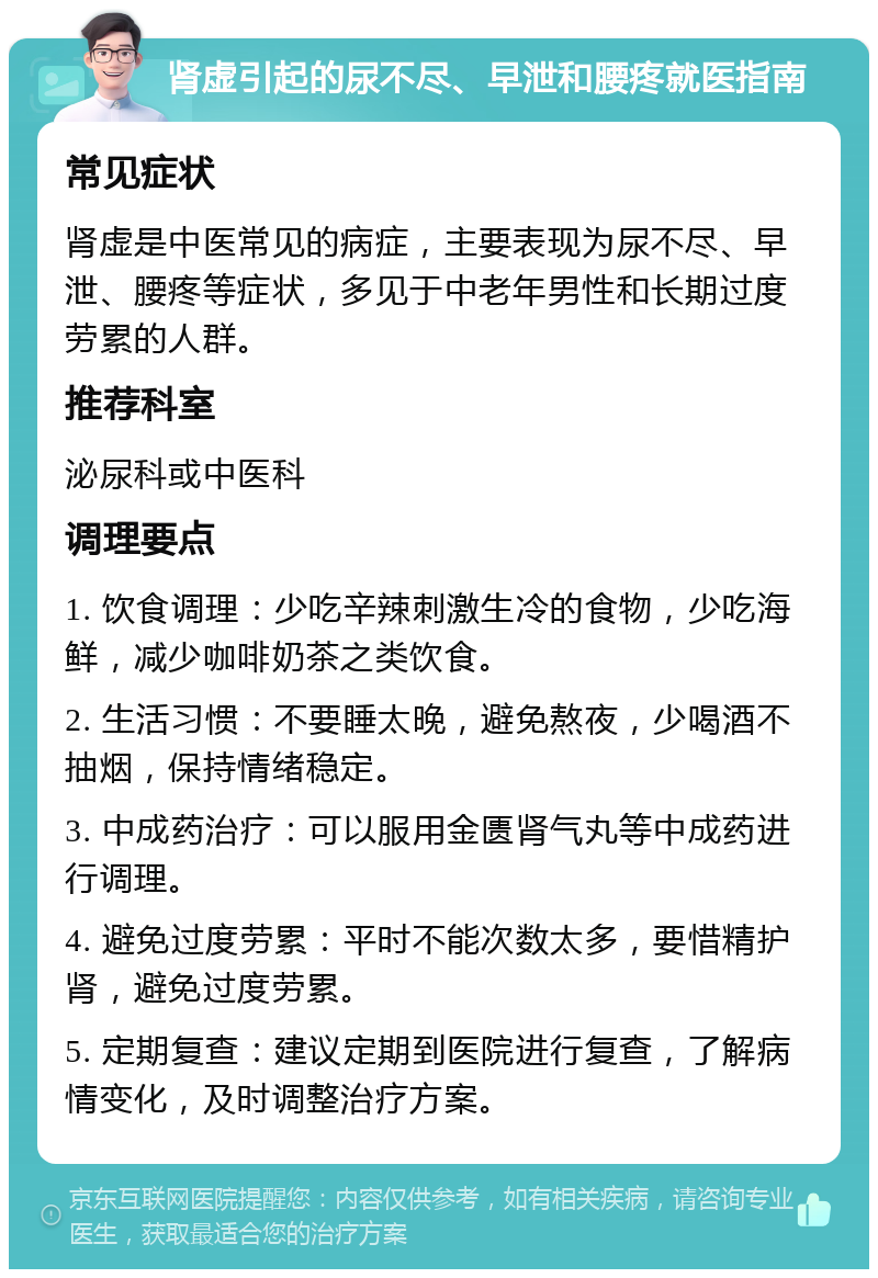 肾虚引起的尿不尽、早泄和腰疼就医指南 常见症状 肾虚是中医常见的病症，主要表现为尿不尽、早泄、腰疼等症状，多见于中老年男性和长期过度劳累的人群。 推荐科室 泌尿科或中医科 调理要点 1. 饮食调理：少吃辛辣刺激生冷的食物，少吃海鲜，减少咖啡奶茶之类饮食。 2. 生活习惯：不要睡太晚，避免熬夜，少喝酒不抽烟，保持情绪稳定。 3. 中成药治疗：可以服用金匮肾气丸等中成药进行调理。 4. 避免过度劳累：平时不能次数太多，要惜精护肾，避免过度劳累。 5. 定期复查：建议定期到医院进行复查，了解病情变化，及时调整治疗方案。