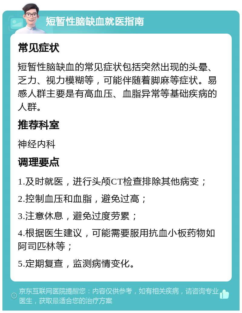 短暂性脑缺血就医指南 常见症状 短暂性脑缺血的常见症状包括突然出现的头晕、乏力、视力模糊等，可能伴随着脚麻等症状。易感人群主要是有高血压、血脂异常等基础疾病的人群。 推荐科室 神经内科 调理要点 1.及时就医，进行头颅CT检查排除其他病变； 2.控制血压和血脂，避免过高； 3.注意休息，避免过度劳累； 4.根据医生建议，可能需要服用抗血小板药物如阿司匹林等； 5.定期复查，监测病情变化。