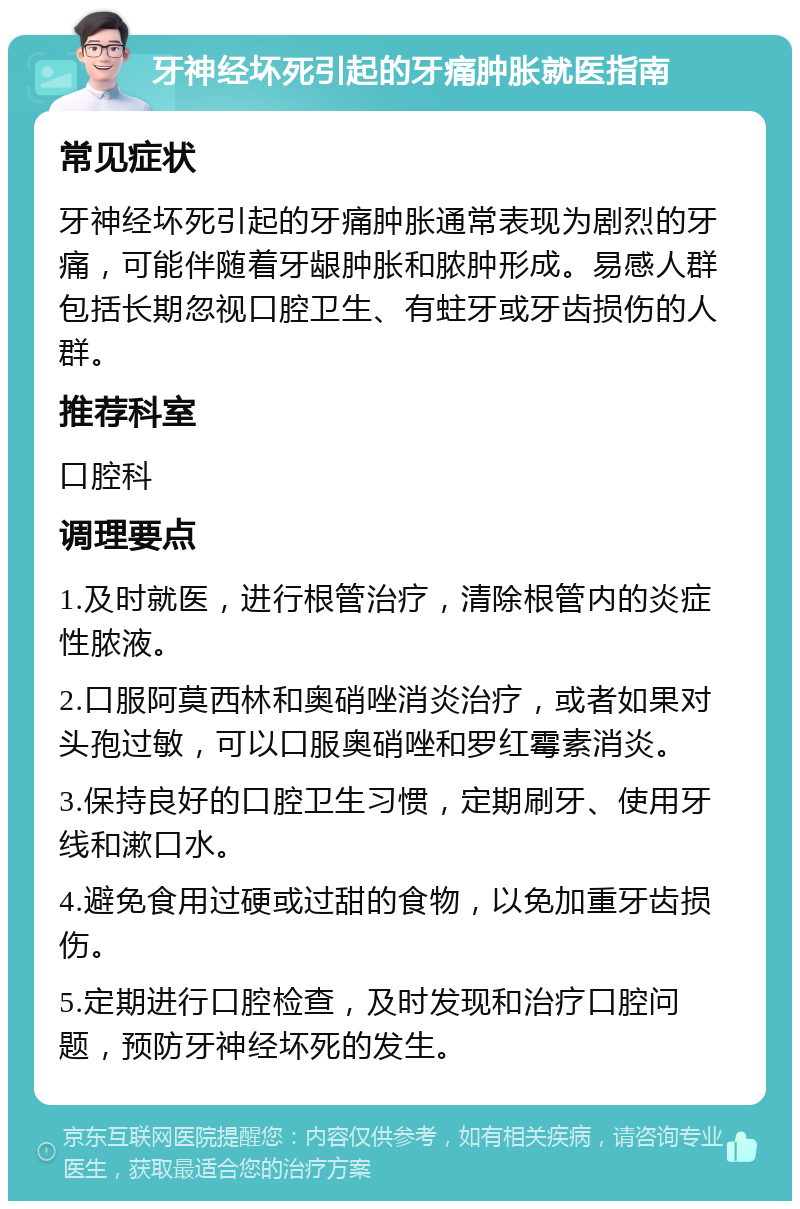 牙神经坏死引起的牙痛肿胀就医指南 常见症状 牙神经坏死引起的牙痛肿胀通常表现为剧烈的牙痛，可能伴随着牙龈肿胀和脓肿形成。易感人群包括长期忽视口腔卫生、有蛀牙或牙齿损伤的人群。 推荐科室 口腔科 调理要点 1.及时就医，进行根管治疗，清除根管内的炎症性脓液。 2.口服阿莫西林和奥硝唑消炎治疗，或者如果对头孢过敏，可以口服奥硝唑和罗红霉素消炎。 3.保持良好的口腔卫生习惯，定期刷牙、使用牙线和漱口水。 4.避免食用过硬或过甜的食物，以免加重牙齿损伤。 5.定期进行口腔检查，及时发现和治疗口腔问题，预防牙神经坏死的发生。