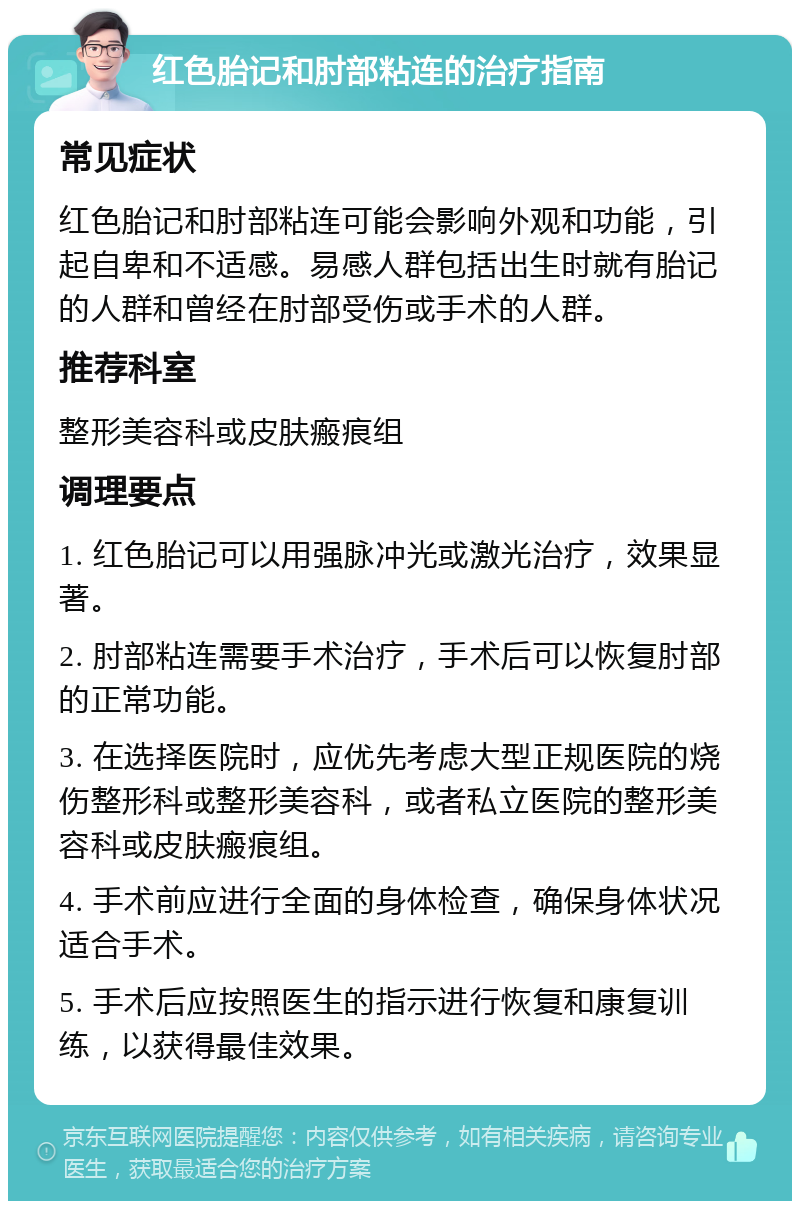 红色胎记和肘部粘连的治疗指南 常见症状 红色胎记和肘部粘连可能会影响外观和功能，引起自卑和不适感。易感人群包括出生时就有胎记的人群和曾经在肘部受伤或手术的人群。 推荐科室 整形美容科或皮肤瘢痕组 调理要点 1. 红色胎记可以用强脉冲光或激光治疗，效果显著。 2. 肘部粘连需要手术治疗，手术后可以恢复肘部的正常功能。 3. 在选择医院时，应优先考虑大型正规医院的烧伤整形科或整形美容科，或者私立医院的整形美容科或皮肤瘢痕组。 4. 手术前应进行全面的身体检查，确保身体状况适合手术。 5. 手术后应按照医生的指示进行恢复和康复训练，以获得最佳效果。