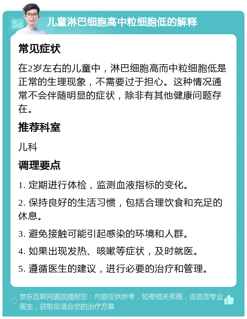 儿童淋巴细胞高中粒细胞低的解释 常见症状 在2岁左右的儿童中，淋巴细胞高而中粒细胞低是正常的生理现象，不需要过于担心。这种情况通常不会伴随明显的症状，除非有其他健康问题存在。 推荐科室 儿科 调理要点 1. 定期进行体检，监测血液指标的变化。 2. 保持良好的生活习惯，包括合理饮食和充足的休息。 3. 避免接触可能引起感染的环境和人群。 4. 如果出现发热、咳嗽等症状，及时就医。 5. 遵循医生的建议，进行必要的治疗和管理。