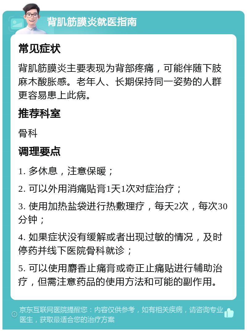 背肌筋膜炎就医指南 常见症状 背肌筋膜炎主要表现为背部疼痛，可能伴随下肢麻木酸胀感。老年人、长期保持同一姿势的人群更容易患上此病。 推荐科室 骨科 调理要点 1. 多休息，注意保暖； 2. 可以外用消痛贴膏1天1次对症治疗； 3. 使用加热盐袋进行热敷理疗，每天2次，每次30分钟； 4. 如果症状没有缓解或者出现过敏的情况，及时停药并线下医院骨科就诊； 5. 可以使用麝香止痛膏或奇正止痛贴进行辅助治疗，但需注意药品的使用方法和可能的副作用。