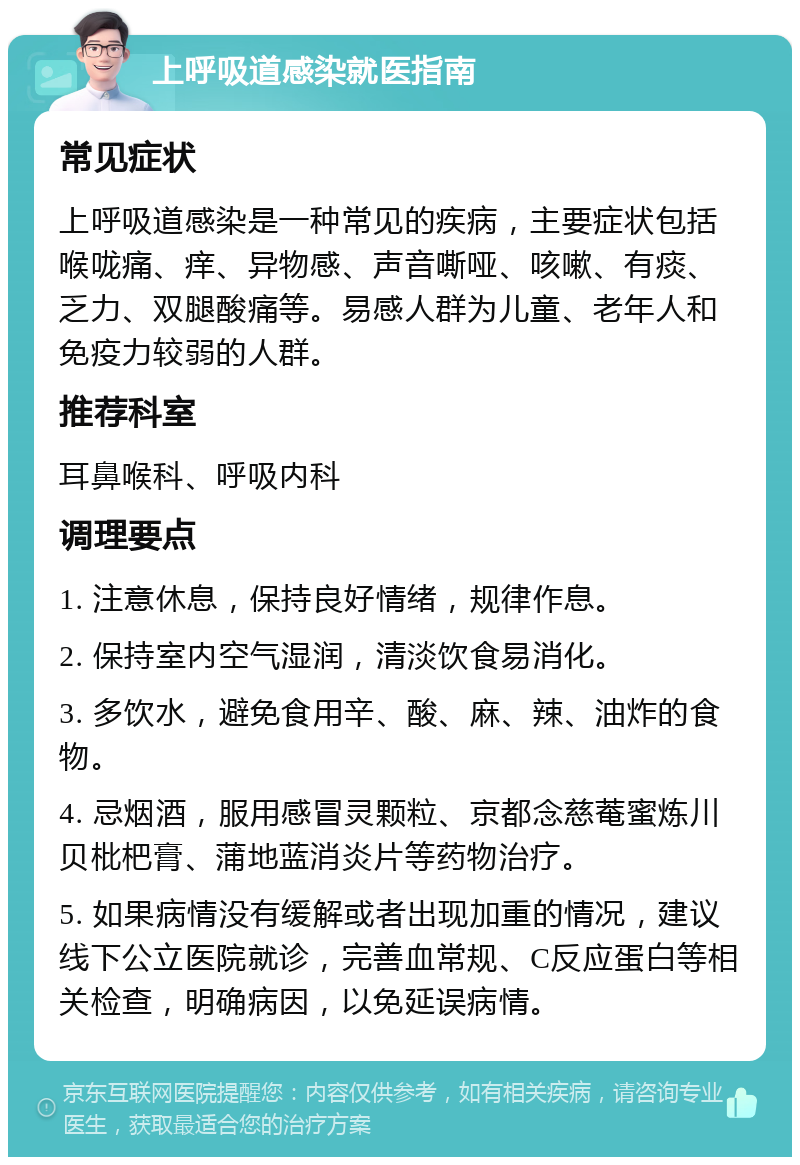 上呼吸道感染就医指南 常见症状 上呼吸道感染是一种常见的疾病，主要症状包括喉咙痛、痒、异物感、声音嘶哑、咳嗽、有痰、乏力、双腿酸痛等。易感人群为儿童、老年人和免疫力较弱的人群。 推荐科室 耳鼻喉科、呼吸内科 调理要点 1. 注意休息，保持良好情绪，规律作息。 2. 保持室内空气湿润，清淡饮食易消化。 3. 多饮水，避免食用辛、酸、麻、辣、油炸的食物。 4. 忌烟酒，服用感冒灵颗粒、京都念慈菴蜜炼川贝枇杷膏、蒲地蓝消炎片等药物治疗。 5. 如果病情没有缓解或者出现加重的情况，建议线下公立医院就诊，完善血常规、C反应蛋白等相关检查，明确病因，以免延误病情。