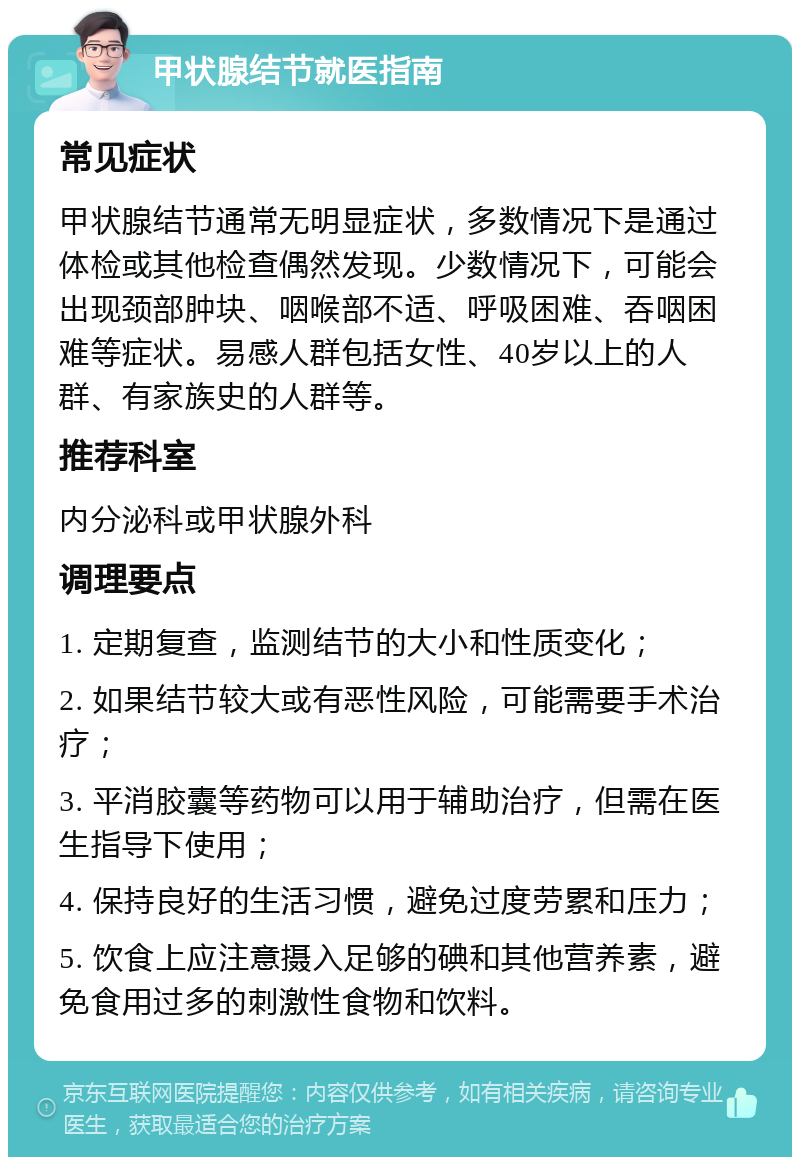 甲状腺结节就医指南 常见症状 甲状腺结节通常无明显症状，多数情况下是通过体检或其他检查偶然发现。少数情况下，可能会出现颈部肿块、咽喉部不适、呼吸困难、吞咽困难等症状。易感人群包括女性、40岁以上的人群、有家族史的人群等。 推荐科室 内分泌科或甲状腺外科 调理要点 1. 定期复查，监测结节的大小和性质变化； 2. 如果结节较大或有恶性风险，可能需要手术治疗； 3. 平消胶囊等药物可以用于辅助治疗，但需在医生指导下使用； 4. 保持良好的生活习惯，避免过度劳累和压力； 5. 饮食上应注意摄入足够的碘和其他营养素，避免食用过多的刺激性食物和饮料。