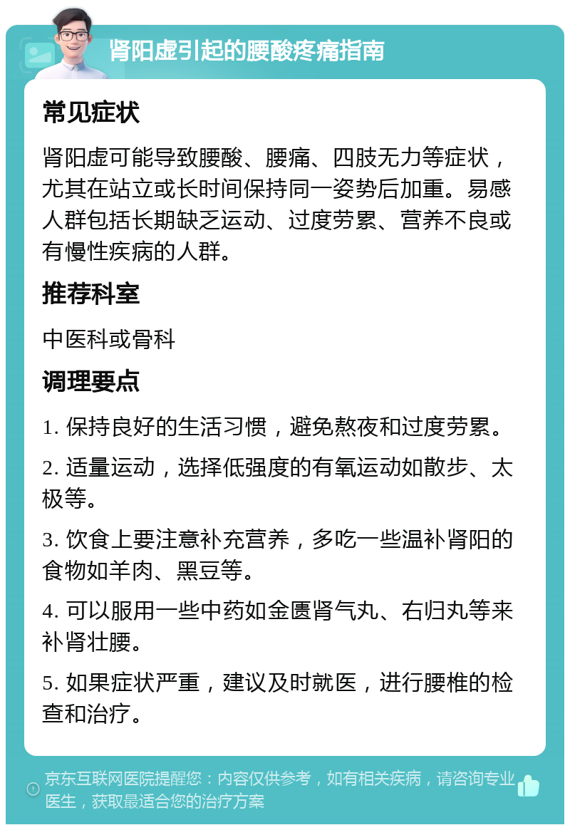 肾阳虚引起的腰酸疼痛指南 常见症状 肾阳虚可能导致腰酸、腰痛、四肢无力等症状，尤其在站立或长时间保持同一姿势后加重。易感人群包括长期缺乏运动、过度劳累、营养不良或有慢性疾病的人群。 推荐科室 中医科或骨科 调理要点 1. 保持良好的生活习惯，避免熬夜和过度劳累。 2. 适量运动，选择低强度的有氧运动如散步、太极等。 3. 饮食上要注意补充营养，多吃一些温补肾阳的食物如羊肉、黑豆等。 4. 可以服用一些中药如金匮肾气丸、右归丸等来补肾壮腰。 5. 如果症状严重，建议及时就医，进行腰椎的检查和治疗。