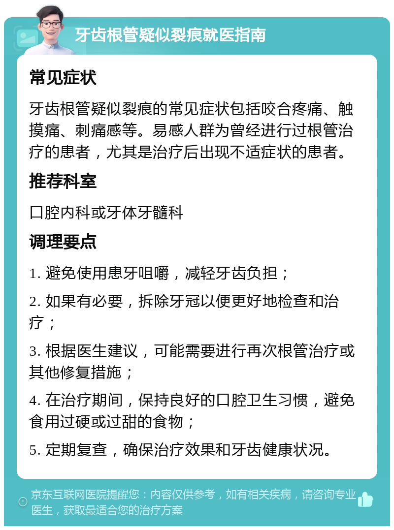 牙齿根管疑似裂痕就医指南 常见症状 牙齿根管疑似裂痕的常见症状包括咬合疼痛、触摸痛、刺痛感等。易感人群为曾经进行过根管治疗的患者，尤其是治疗后出现不适症状的患者。 推荐科室 口腔内科或牙体牙髓科 调理要点 1. 避免使用患牙咀嚼，减轻牙齿负担； 2. 如果有必要，拆除牙冠以便更好地检查和治疗； 3. 根据医生建议，可能需要进行再次根管治疗或其他修复措施； 4. 在治疗期间，保持良好的口腔卫生习惯，避免食用过硬或过甜的食物； 5. 定期复查，确保治疗效果和牙齿健康状况。