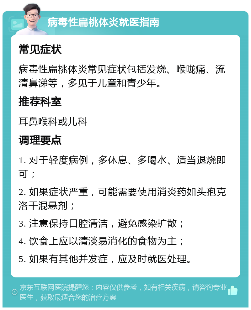 病毒性扁桃体炎就医指南 常见症状 病毒性扁桃体炎常见症状包括发烧、喉咙痛、流清鼻涕等，多见于儿童和青少年。 推荐科室 耳鼻喉科或儿科 调理要点 1. 对于轻度病例，多休息、多喝水、适当退烧即可； 2. 如果症状严重，可能需要使用消炎药如头孢克洛干混悬剂； 3. 注意保持口腔清洁，避免感染扩散； 4. 饮食上应以清淡易消化的食物为主； 5. 如果有其他并发症，应及时就医处理。